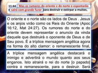 11:44 Mas os rumores do oriente e do norte o espantarão;
e sairá com grande furor, para destruir e extirpar a muitos.
Mas os rumores do oriente e do norte o espantarão
O oriente e o norte são os lados de Deus . Jesus
e os anjos virão como os Reis do Oriente (Apoc
16:12, Mat 24:27). Os rumores do norte e do
oriente devem representar o anuncio da vinda
daquele que destruirá o oponente de Deus e de
Seu povo. É a tríplice mensagem angélica agora
na forma do alto clamor: o remanescente final,
imbuído do poder do Espírito Santo na forma da
chuva serôdia, cumprindo a obra do anjo de
apoc 18.
sairá com grande furor
A tríplice mensagem angélica destacará o
inimigo e advertirá o mundo quanto aos seus
enganos. Isto atrairá o rei do norte [o papado]
contra o remanescente, para o destruir. Será
finalmente estabelecido um decreto de morte
 