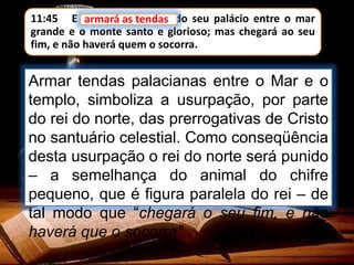 11:45 E armará as tendas do seu palácio entre o mar
grande e o monte santo e glorioso; mas chegará ao seu
fim, e não haverá quem o socorra.
armará as tendas
Armar tendas palacianas entre o Mar e o
templo, simboliza a usurpação, por parte
do rei do norte, das prerrogativas de Cristo
no santuário celestial. Como conseqüência
desta usurpação o rei do norte será punido
– a semelhança do animal do chifre
pequeno, que é figura paralela do rei – de
tal modo que “chegará o seu fim, e não
haverá que o socorra”.
 