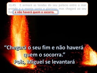 11:45 E armará as tendas do seu palácio entre o mar
grande e o monte santo e glorioso; mas chegará ao seu
fim, e não haverá quem o socorra.e não haverá quem o socorra.
 