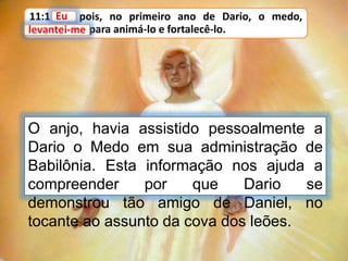 11:1 Eu, pois, no primeiro ano de Dario, o medo,
levantei-me para animá-lo e fortalecê-lo.
Eu
O anjo, havia assistido pessoalmente a
Dario o Medo em sua administração de
Babilônia. Esta informação nos ajuda a
compreender por que Dario se
demonstrou tão amigo de Daniel, no
tocante ao assunto da cova dos leões.
levantei-me
 