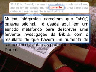 12:4 E tu, Daniel, encerra estas palavras e sela este livro,
até ao fim do tempo; muitos correrão de uma parte para
outra, e o conhecimento se multiplicará.
Muitos intérpretes acreditam que “shûṭ”,
palavra original, é usada aqui, em um
sentido metafórico para descrever uma
fervente investigação da Bíblia, com o
resultado de que haverá um aumenta de
conhecimento sobre as profecias do livro do
Daniel.
correrão
 