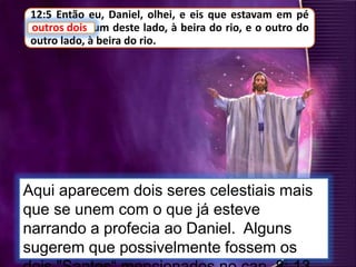 12:5 Então eu, Daniel, olhei, e eis que estavam em pé
outros dois, um deste lado, à beira do rio, e o outro do
outro lado, à beira do rio.
Aqui aparecem dois seres celestiais mais
que se unem com o que já esteve
narrando a profecia ao Daniel. Alguns
sugerem que possivelmente fossem os
outros dois
 