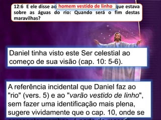 12:6 E ele disse ao homem vestido de linho, que estava
sobre as águas do rio: Quando será o fim destas
maravilhas?
Daniel tinha visto este Ser celestial ao
começo de sua visão (cap. 10: 5-6).
homem vestido de linho
A referência incidental que Daniel faz ao
"rio" (vers. 5) e ao "varão vestido de linho",
sem fazer uma identificação mais plena,
sugere vividamente que o cap. 10, onde se
 
