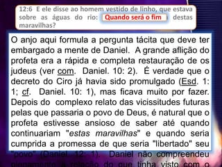 12:6 E ele disse ao homem vestido de linho, que estava
sobre as águas do rio: Quando será o fim destas
maravilhas?
Quando será o fim
O anjo aqui formula a pergunta tácita que deve ter
embargado a mente de Daniel. A grande aflição do
profeta era a rápida e completa restauração de os
judeus (ver com. Daniel. 10: 2). É verdade que o
decreto do Ciro já havia sido promulgado (Esd. 1:
1; cf. Daniel. 10: 1), mas ficava muito por fazer.
Depois do complexo relato das vicissitudes futuras
pelas que passaria o povo de Deus, é natural que o
profeta estivesse ansioso de saber até quando
continuariam "estas maravilhas" e quando seria
cumprida a promessa de que seria "libertado" seu
"povo" (Daniel. 12: 1). Daniel não compreendeu
 