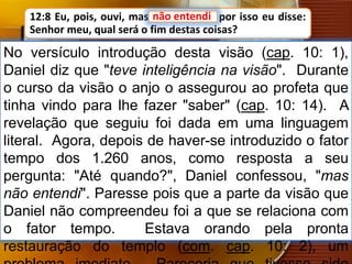 12:8 Eu, pois, ouvi, mas não entendi; por isso eu disse:
Senhor meu, qual será o fim destas coisas?
No versículo introdução desta visão (cap. 10: 1),
Daniel diz que "teve inteligência na visão". Durante
o curso da visão o anjo o assegurou ao profeta que
tinha vindo para lhe fazer "saber" (cap. 10: 14). A
revelação que seguiu foi dada em uma linguagem
literal. Agora, depois de haver-se introduzido o fator
tempo dos 1.260 anos, como resposta a seu
pergunta: "Até quando?", Daniel confessou, "mas
não entendi". Paresse pois que a parte da visão que
Daniel não compreendeu foi a que se relaciona com
o fator tempo. Estava orando pela pronta
restauração do templo (com. cap. 10: 2), um
não entendi
 