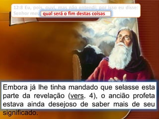 12:8 Eu, pois, ouvi, mas não entendi; por isso eu disse:
Senhor meu, qual será o fim destas coisas?
Embora já lhe tinha mandado que selasse esta
parte da revelação (vers. 4), o ancião profeta
estava ainda desejoso de saber mais de seu
significado.
qual será o fim destas coisas
 