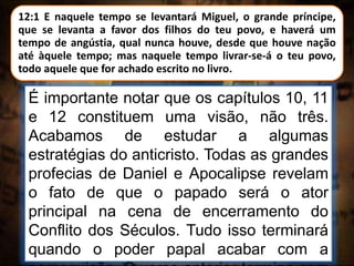 12:1 E naquele tempo se levantará Miguel, o grande príncipe,
que se levanta a favor dos filhos do teu povo, e haverá um
tempo de angústia, qual nunca houve, desde que houve nação
até àquele tempo; mas naquele tempo livrar-se-á o teu povo,
todo aquele que for achado escrito no livro.
É importante notar que os capítulos 10, 11
e 12 constituem uma visão, não três.
Acabamos de estudar a algumas
estratégias do anticristo. Todas as grandes
profecias de Daniel e Apocalipse revelam
o fato de que o papado será o ator
principal na cena de encerramento do
Conflito dos Séculos. Tudo isso terminará
quando o poder papal acabar com a
 