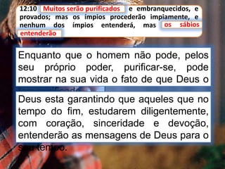 12:10 Muitos serão purificados, e embranquecidos, e
provados; mas os ímpios procederão impiamente, e
nenhum dos ímpios entenderá, mas os sábios
entenderão.
Enquanto que o homem não pode, pelos
seu próprio poder, purificar-se, pode
mostrar na sua vida o fato de que Deus o
tem purificado.
Muitos serão purificados
os sábios
entenderão
Deus esta garantindo que aqueles que no
tempo do fim, estudarem diligentemente,
com coração, sinceridade e devoção,
entenderão as mensagens de Deus para o
seu tempo.
 