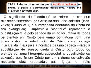 12:11 E desde o tempo em que o sacrifício contínuo for
tirado, e posta a abominação desoladora, haverá mil
duzentos e noventa dias.
O significado de “contínuo" se refere ao contínuo
ministério sacerdotal de Cristo no santuário celestial (Heb.
7: 25; 1 Juan 2: 1) e à verdadeira adoração de Cristo na
era evangélica; suprimir o "contínuo" representa a
substituição feita pelo papado da união voluntária de todos
os crentes em Cristo pela união obrigatória com uma
igreja visível; a substituição de Cristo como cabeça
invisível da igreja pela autoridade de uma cabeça visível; a
substituição do acesso direto a Cristo para todos os
crentes por uma hierarquia sacerdotal; a substituição da
salvação pela fé em Cristo por um sistema de salvação
mediante obra ordenadas pela igreja, e muito
especialmente a substituição da obra mediadora de Cristo
sacrifício contínuo
 