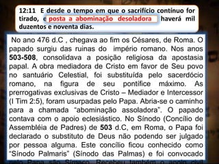 12:11 E desde o tempo em que o sacrifício contínuo for
tirado, e posta a abominação desoladora, haverá mil
duzentos e noventa dias.
No ano 476 d.C , chegava ao fim os Césares, de Roma. O
papado surgiu das ruinas do império romano. Nos anos
503-508, consolidava a posição religiosa da apostasia
papal. A obra mediadora de Cristo em favor de Seu povo
no santuário Celestial, foi substituída pelo sacerdócio
romano, na figura de seu pontífice máximo. As
prerrogativas exclusivas de Cristo – Mediador e Intercessor
(I Tim 2:5), foram usurpadas pelo Papa. Abria-se o caminho
para a chamada “abominação assoladora”. O papado
contava com o apoio eclesiástico. No Sínodo (Concílio de
Assembléia de Padres) de 503 d.C, em Roma, o Papa foi
declarado o substituto de Deus não podendo ser julgado
por pessoa alguma. Este concílio ficou conhecido como
“Sínodo Palmaris” (Sínodo das Palmas) e foi convocado
posta a abominação desoladora
 