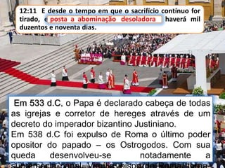 12:11 E desde o tempo em que o sacrifício contínuo for
tirado, e posta a abominação desoladora, haverá mil
duzentos e noventa dias.
Em 533 d.C, o Papa é declarado cabeça de todas
as igrejas e corretor de hereges através de um
decreto do imperador bizantino Justiniano.
Em 538 d.C foi expulso de Roma o último poder
opositor do papado – os Ostrogodos. Com sua
queda desenvolveu-se notadamente a
posta a abominação desoladora
 