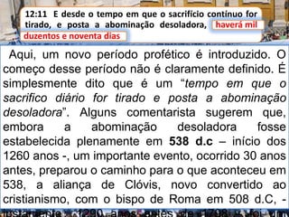 12:11 E desde o tempo em que o sacrifício contínuo for
tirado, e posta a abominação desoladora, haverá mil
duzentos e noventa dias.
Aqui, um novo período profético é introduzido. O
começo desse período não é claramente definido. É
simplesmente dito que é um “tempo em que o
sacrifico diário for tirado e posta a abominação
desoladora”. Alguns comentarista sugerem que,
embora a abominação desoladora fosse
estabelecida plenamente em 538 d.c – início dos
1260 anos -, um importante evento, ocorrido 30 anos
antes, preparou o caminho para o que aconteceu em
538, a aliança de Clóvis, novo convertido ao
cristianismo, com o bispo de Roma em 508 d.C, -
haverá mil
duzentos e noventa dias
 