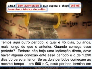 12:12 Bem-aventurado o que espera e chega até mil
trezentos e trinta e cinco dias.
Bem-aventurado até mil
trezentos e trinta e cinco dias
Temos aqui outro período, o qual é 45 dias, ou anos,
mais longo do que o anterior. Quando começa esse
período? Embora não haja uma indicação direta, deve
haver alguma conexão ente esse período e o de 1.290
dias do verso anterior. Se os dois períodos começam ao
mesmo tempo – em 508 d.C, esse período termina em
 