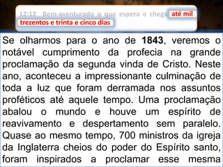 12:12 Bem-aventurado o que espera e chega até mil
trezentos e trinta e cinco dias.
Se olharmos para o ano de 1843, veremos o
notável cumprimento da profecia na grande
proclamação da segunda vinda de Cristo. Neste
ano, aconteceu a impressionante culminação de
toda a luz que foram derramada nos assuntos
proféticos até aquele tempo. Uma proclamação
abalou o mundo e houve um espírito de
reavivamento e despertamento sem paralelo.
Quase ao mesmo tempo, 700 ministros da igreja
da Inglaterra cheios do poder do Espírito santo,
foram inspirados a proclamar esse mesma
até mil
trezentos e trinta e cinco dias
 