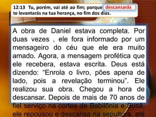 12:13 Tu, porém, vai até ao fim; porque descansarás, e
te levantarás na tua herança, no fim dos dias.
A obra de Daniel estava completa. Por
duas vezes , ele fora informado por um
mensageiro do céu que ele era muito
amado. Agora, a mensagem profética que
ele recebera, estava escrita. Deus está
dizendo: “Enrola o livro, pões apena de
lado, pois a revelação terminou”. Ele
realizou sua obra. Chegou a hora de
descansar. Depois de mais de 70 anos de
fiel serviço na cortes de Babilônia e Susã,
ele repousou e descansa na sepultura, até
descansarás
 