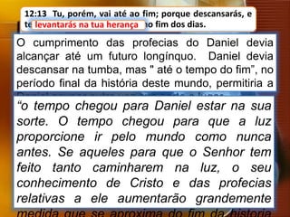 12:13 Tu, porém, vai até ao fim; porque descansarás, e
te levantarás na tua herança, no fim dos dias.
O cumprimento das profecias do Daniel devia
alcançar até um futuro longínquo. Daniel devia
descansar na tumba, mas " até o tempo do fim”, no
período final da história deste mundo, permitiria a
Daniel ocupar outra vez sua sorte e lugar.
levantarás na tua herança
“o tempo chegou para Daniel estar na sua
sorte. O tempo chegou para que a luz
proporcione ir pelo mundo como nunca
antes. Se aqueles para que o Senhor tem
feito tanto caminharem na luz, o seu
conhecimento de Cristo e das profecias
relativas a ele aumentarão grandemente
 