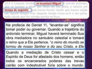 se levantará Miguel
Na profecia de Daniel 11, “levantar-se” significa
tomar poder ou governar. Quando a trajetória do
anticristo terminar, Miguel haverá terminado Sua
obra mediadora no santuário celestial e tomará
o reino que a Ele pertence. “o reino do mundo se
tornou de nosso Senhor e do seu Cristo, e Ele
reinará pelos séculos dos séculos” Apoc 11:15).Quando a mediação de Cristo cessar e o
Espírito de Deus for afastado dos homens, então
todos os encarcerados poderes das trevas
cairão com indestrutível fúria sobre o mundo.
12:1 E naquele tempo se levantará Miguel, o grande príncipe,
que se levanta a favor dos filhos do teu povo, e haverá um
tempo de angústia, qual nunca houve, desde que houve nação
até àquele tempo; mas naquele tempo livrar-se-á o teu povo,
todo aquele que for achado escrito no livro.
se levantará Miguel
tempo de angústia
 