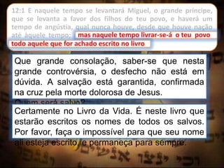 12:1 E naquele tempo se levantará Miguel, o grande príncipe,
que se levanta a favor dos filhos do teu povo, e haverá um
tempo de angústia, qual nunca houve, desde que houve nação
até àquele tempo; mas naquele tempo livrar-se-á o teu povo,
todo aquele que for achado escrito no livro.
Que grande consolação, saber-se que nesta
grande controvérsia, o desfecho não está em
dúvida. A salvação está garantida, confirmada
na cruz pela morte dolorosa de Jesus.
Quem será salvo?
Certamente no Livro da Vida. É neste livro que
estarão escritos os nomes de todos os salvos.
Por favor, faça o impossível para que seu nome
ali esteja escrito, e permaneça para sempre.
mas naquele tempo livrar-se-á o teu povo
todo aquele que for achado escrito no livro
 