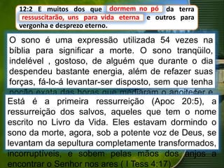 12:2 E muitos dos que dormem no pó da terra
ressuscitarão, uns para vida eterna, e outros para
vergonha e desprezo eterno.
O sono é uma expressão utilizada 54 vezes na
bíblia para significar a morte. O sono tranqüilo,
indelével , gostoso, de alguém que durante o dia
despendeu bastante energia, além de refazer suas
forças, fá-lo-á levantar-ser disposto, sem que tenha
noção exata das horas que mediaram o anoitecer e
alvorecer. Assim é o sono da morte.
dormem no pó
ressuscitarão, uns para vida eterna
Está é a primeira ressurreição (Apoc 20:5), a
ressurreição dos salvos, aqueles que tem o nome
escrito no Livro da Vida. Eles estavam dormindo o
sono da morte, agora, sob a potente voz de Deus, se
levantam da sepultura completamente transformados,
incorruptíveis, e sobem pelas mãos dos anjos a
encontrar o Senhor nos ares ( I Tess 4:17).
 