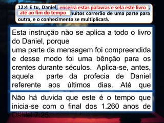 12:4 E tu, Daniel, encerra estas palavras e sela este livro,
até ao fim do tempo; muitos correrão de uma parte para
outra, e o conhecimento se multiplicará.
Esta instrução não se aplica a todo o livro
do Daniel, porque
uma parte da mensagem foi compreendida
e desse modo foi uma bênção para os
crentes durante séculos. Aplica-se, antes,
aquela parte da profecia de Daniel
referente aos últimos dias. Até que
chegasse esse tempo não se poderia
proclamar uma mensagem apoiada no
cumprimento destas profecias
encerra estas palavras e sela este livro
até ao fim do tempo
Não há duvida que este é o tempo que
inicia-se com o final dos 1.260 anos de
Daniel 7:25.
 