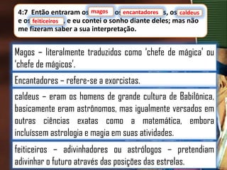 magos
4:7 Então entraram os magos, os encantadores
encantadores, os caldeus
caldeus
e os feiticeiros, e eu contei o sonho diante deles; mas não
feiticeiros
me fizeram saber a sua interpretação.

Magos – literalmente traduzidos como „chefe de mágica‟ ou
„chefe de mágicos‟.

Encantadores – refere-se a exorcistas.
caldeus – eram os homens de grande cultura de Babilônica,
basicamente eram astrônomos, mas igualmente versados em
outras ciências exatas como a matemática, embora
incluíssem astrologia e magia em suas atividades.

feiticeiros – adivinhadores ou astrólogos – pretendiam
adivinhar o futuro através das posições das estrelas.

 