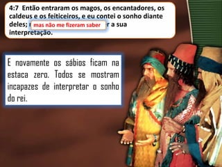 4:7 Então entraram os magos, os encantadores, os
caldeus e os feiticeiros, e eu contei o sonho diante
deles; mas não me fizeram saber a sua
mas não me fizeram saber
interpretação.

E novamente os sábios ficam na
estaca zero. Todos se mostram
incapazes de interpretar o sonho
do rei.

 