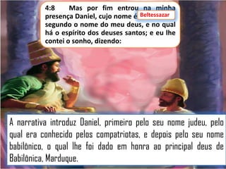 4:8
Mas por fim entrou na minha
Beltessazar
presença Daniel, cujo nome é Beltessazar,
segundo o nome do meu deus, e no qual
há o espírito dos deuses santos; e eu lhe
contei o sonho, dizendo:

A narrativa introduz Daniel, primeiro pelo seu nome judeu, pelo
qual era conhecido pelos compatriotas, e depois pelo seu nome
babilônico, o qual lhe foi dado em honra ao principal deus de
Babilônica, Marduque.

 