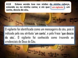 4:13
Estava vendo isso nas visões da minha cabeça,
estando eu na minha cama; e eis que um vigilante, um
um vigilante
santo, descia do céu,

O vigilante foi identificado como um mensageiro do céu, pois é
indicado pelo seu atributo „um santo‟, e pela frase „que descia
do céu‟.. O vigilante foi conhecido como trazendo as
credenciais de Deus do Céu.

 