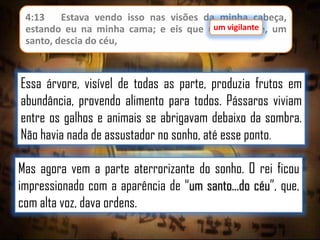 4:13
Estava vendo isso nas visões da minha cabeça,
um vigilante
estando eu na minha cama; e eis que um vigilante, um
santo, descia do céu,

Essa árvore, visível de todas as parte, produzia frutos em
abundância, provendo alimento para todos. Pássaros viviam
entre os galhos e animais se abrigavam debaixo da sombra.
Não havia nada de assustador no sonho, até esse ponto.
Mas agora vem a parte aterrorizante do sonho. O rei ficou
impressionado com a aparência de “um santo...do céu”, que,
com alta voz, dava ordens.

 