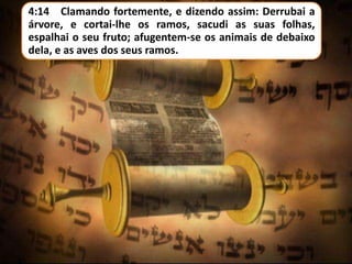 4:14 Clamando fortemente, e dizendo assim: Derrubai a
árvore, e cortai-lhe os ramos, sacudi as suas folhas,
espalhai o seu fruto; afugentem-se os animais de debaixo
dela, e as aves dos seus ramos.

 