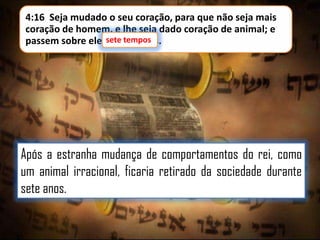 4:16 Seja mudado o seu coração, para que não seja mais
coração de homem, e lhe seja dado coração de animal; e
sete tempos.
passem sobre ele sete tempos

Após a estranha mudança de comportamentos do rei, como
um animal irracional, ficaria retirado da sociedade durante
sete anos.

 