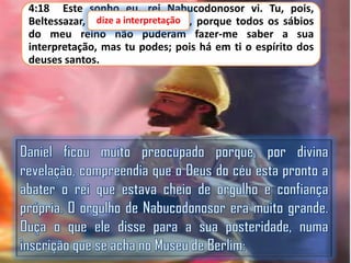 4:18 Este sonho eu, rei Nabucodonosor vi. Tu, pois,
dize a interpretação,
Beltessazar, dize a interpretação porque todos os sábios
do meu reino não puderam fazer-me saber a sua
interpretação, mas tu podes; pois há em ti o espírito dos
deuses santos.

 