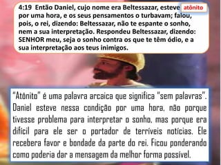 atônito
4:19 Então Daniel, cujo nome era Beltessazar, esteve atônito
por uma hora, e os seus pensamentos o turbavam; falou,
pois, o rei, dizendo: Beltessazar, não te espante o sonho,
nem a sua interpretação. Respondeu Beltessazar, dizendo:
SENHOR meu, seja o sonho contra os que te têm ódio, e a
sua interpretação aos teus inimigos.

“Atônito” é uma palavra arcaica que significa “sem palavras”.
Daniel esteve nessa condição por uma hora, não porque
tivesse problema para interpretar o sonho, mas porque era
difícil para ele ser o portador de terríveis notícias. Ele
recebera favor e bondade da parte do rei. Ficou ponderando
como poderia dar a mensagem da melhor forma possível.

 
