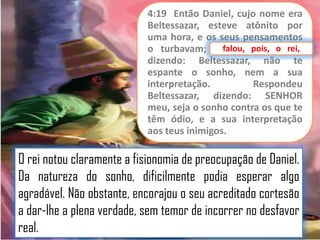 4:19 Então Daniel, cujo nome era
Beltessazar, esteve atônito por
uma hora, e os seus pensamentos
falou, pois,
o turbavam; falou, pois, o rei,
rei,
dizendo: Beltessazar, não te
espante o sonho, nem a sua
interpretação.
Respondeu
Beltessazar, dizendo: SENHOR
meu, seja o sonho contra os que te
têm ódio, e a sua interpretação
aos teus inimigos.

O rei notou claramente a fisionomia de preocupação de Daniel.
Da natureza do sonho, dificilmente podia esperar algo
agradável. Não obstante, encorajou o seu acreditado cortesão
a dar-lhe a plena verdade, sem temor de incorrer no desfavor
real.

 