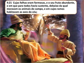 4:21 Cujas folhas eram formosas, e o seu fruto abundante,
e em que para todos havia sustento, debaixo da qual
moravam os animais do campo, e em cujos ramos
habitavam as aves do céu;

 