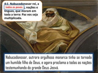4:1 Nabucodonosor rei, a
todos os povos,
todos os povos nações e
línguas, que moram em
toda a terra: Paz vos seja
multiplicada.

Nabucodonosor, outrora orgulhoso monarca tinha se tornado
um humilde filho de Deus, e agora proclama a todas as nações
testemunhando do grande Deus Jeová.

 