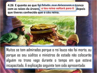 4:26 E quanto ao que foi falado, que deixassem o tronco
o teu reino
com as raízes da árvore, o teu reino voltará para ti depois
para ti,
que tiveres conhecido que o céu reina.

Muitos se tem admirados porque o rei louco não foi morto, ou
porque os seu súditos e ministros de estado não colocarão
alguém no trono vago durante o tempo em que esteve
incapacitado. A explicação seguinte tem sido apresentada:

 