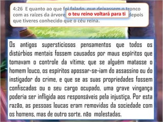 4:26 E quanto ao que foi falado, que deixassem o tronco
ti
com as raízes da árvore, o teu reino voltará para ti, depois
que tiveres conhecido que o céu reina.

Os antigos supersticiosos pensamentos que todos os
distúrbios mentais fossem causados por maus espíritos que
tomavam o controle da vítima; que se alguém matasse o
homem louco, os espíritos apossar-se-iam do assassino ou do
instigador do crime, e que se as suas propriedades fossem
confiscadas ou o seu cargo ocupado, uma grave vingança
poderia ser infligida aos responsáveis pela injustiça. Por esta
razão, as pessoas loucas eram removidas da sociedade com
os homens, mas de outro sorte, não molestadas.

 