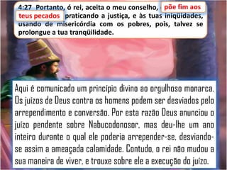 4:27 Portanto, ó rei, aceita o meu conselho, epõe fim aos
põe fim aos
teus pecados praticando a justiça, e às tuas iniqüidades,
pecados,
usando de misericórdia com os pobres, pois, talvez se
prolongue a tua tranqüilidade.

Aqui é comunicado um princípio divino ao orgulhoso monarca.
Os juízos de Deus contra os homens podem ser desviados pelo
arrependimento e conversão. Por esta razão Deus anunciou o
juízo pendente sobre Nabucodonosor, mas deu-lhe um ano
inteiro durante o qual ele poderia arrepender-se, desviandose assim a ameaçada calamidade. Contudo, o rei não mudou a
sua maneira de viver, e trouxe sobre ele a execução do juízo.

 