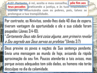 4:27 Portanto, ó rei, aceita o meu conselho, epõe fim aos
põe fim aos
teus pecados praticando a justiça, e às tuas iniqüidades,
pecados,
usando de misericórdia com os pobres, pois, talvez se
prolongue a tua tranqüilidade.

Por contraste, os Ninivitas, sendo-lhes dado 40 dias de espera,
tiveram vantagem da oportunidade e ele e sua cidade foram
poupados (Jonas 3:4-10).
“Certamente Deus não fará coisa alguma, sem primeiro revelar
o Seu segredo aos Seus servos os profetas” (Amós 3:7)
Deus previne os povos e nações de Sua sentença pendente.
Envia uma mensagem ao mundo de hoje, avisando da rápida
aproximação do seu fim. Poucos atenderão a tais avisos, mas
porque avisos adequados tem sido dados, os homens não terão
desculpas no dia da calamidade.

 
