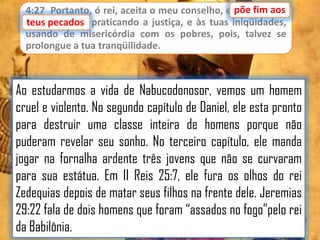 4:27 Portanto, ó rei, aceita o meu conselho, e põe fim aos
teus pecados praticando a justiça, e às tuas iniqüidades,
pecados,
usando de misericórdia com os pobres, pois, talvez se
prolongue a tua tranqüilidade.

Ao estudarmos a vida de Nabucodonosor, vemos um homem
cruel e violento. No segundo capítulo de Daniel, ele esta pronto
para destruir uma classe inteira de homens porque não
puderam revelar seu sonho. No terceiro capítulo, ele manda
jogar na fornalha ardente três jovens que não se curvaram
para sua estátua. Em II Reis 25:7, ele fura os olhos do rei
Zedequias depois de matar seus filhos na frente dele. Jeremias
29:22 fala de dois homens que foram “assados no fogo”pelo rei
da Babilônia.

 