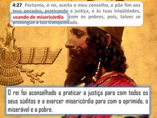 4:27 Portanto, ó rei, aceita o meu conselho, e põe fim aos
teus pecados, praticando a justiça, e às tuas iniqüidades,
usando de misericórdia com os pobres, pois, talvez se
de misericórdia
prolongue a tua tranqüilidade.

O rei foi aconselhado a praticar a justiça para com todos os
seus súditos e a exercer misericórdia para com o oprimido, o
miserável e o pobre.

 