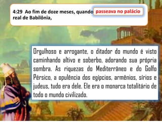 passeava no palácio
4:29 Ao fim de doze meses, quando passeava no palácio
real de Babilônia,

Orgulhoso e arrogante, o ditador do mundo é visto
caminhando altivo e soberbo, adorando sua própria
sombra. As riquezas do Mediterrâneo e do Golfo
Pérsico, a opulência dos egípcios, armênios, sírios e
judeus, tudo era dele. Ele era o monarca totalitário de
todo o mundo civilizado.

 