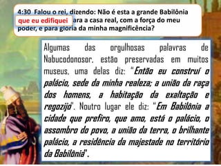4:30 Falou o rei, dizendo: Não é esta a grande Babilônia
que eu edifiquei para a casa real, com a força do meu
poder, e para glória da minha magnificência?

Algumas
das
orgulhosas
palavras
de
Nabucodonosor, estão preservadas em muitos
museus, uma delas diz: “Então eu construí o

palácio, sede da minha realeza; a união da raça
dos homens, a habitação da exaltação e
regozijo”. Noutro lugar ele diz: “Em Babilônia a
cidade que prefiro, que amo, está o palácio, o
assombro do povo, a união da terra, o brilhante
palácio, a residência da majestade no território
da Babilônia”.

 