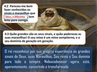 4:2 Pareceu-me bem
fazer conhecidos os
sinais e maravilhas que
Deus, o Altíssimo,
Deus, o Altíssimo tem
feito para comigo.

4:3 Quão grandes são os seus sinais, e quão poderosas as
suas maravilhas! O seu reino é um reino sempiterno, e o
seu domínio de geração em geração.

 
