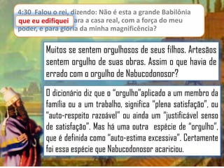 4:30 Falou o rei, dizendo: Não é esta a grande Babilônia
que eu edifiquei para a casa real, com a força do meu
poder, e para glória da minha magnificência?

Muitos se sentem orgulhosos de seus filhos. Artesãos
sentem orgulho de suas obras. Assim o que havia de
errado com o orgulho de Nabucodonosor?
O dicionário diz que o “orgulho”aplicado a um membro da
família ou a um trabalho, significa “plena satisfação”, ou
“auto-respeito razoável” ou ainda um “justificável senso
de satisfação”. Mas há uma outra espécie de “orgulho”,
que é definida como “auto-estima excessiva”. Certamente
foi essa espécie que Nabucodonosor acariciou.

 