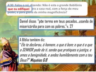 4:30 Falou o rei, dizendo: Não é esta a grande Babilônia
que eu edifiquei para a casa real, com a força do meu
poder, e para glória da minha magnificência?

Daniel disse: “põe termo em teus pecados...usando de
misericórdia para com os pobres.”v. 27
A Bíblia também diz:
“Ele te declarou, ó homem, o que é bom; e que é o que

o SENHOR pede de ti, senão que pratiques a justiça, e
ames a benignidade, e andes humildemente com o teu
Deus?” Miquéias 6:8

 