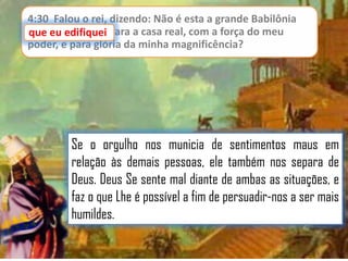 4:30 Falou o rei, dizendo: Não é esta a grande Babilônia
que eu edifiquei para a casa real, com a força do meu
poder, e para glória da minha magnificência?

Se o orgulho nos municia de sentimentos maus em
relação às demais pessoas, ele também nos separa de
Deus. Deus Se sente mal diante de ambas as situações, e
faz o que Lhe é possível a fim de persuadir-nos a ser mais
humildes.

 