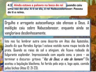 4:31 Ainda estava a palavra na boca do rei quando caiu
Ainda estava a palavra na boca do rei,
uma voz do céu: A ti se diz, ó rei Nabucodonosor: Passou
de ti o reino.

Orgulho e arrogante autoconfiança são ofensas a Deus. A
maldição caiu sobre Nabucodonosor, enquanto ainda se
vangloriava desdenhosamente.
Isto nos faz lembrar outra cena descrita em Atos dos Apóstolos.
Josefo diz que Herodes Agripa I estava vestido numa roupa tecida de
prata. Quando os raios de sol o atingiam, ele ficava rodeado de
fulgurante esplendor. Impressionado com aquela cena, o povo – ao
terminar o discurso- gritava: “Voz de Deus, e não de homem!” Ele
aceitou a bajulação blasfema, foi ferido pelo anjo e, logo após, comido
pelos bichos (Atos 12: 21-23).

 