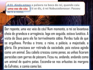 4:31 Ainda estava a palavra na boca do rei, quando caiu
uma voz do céu: A ti se diz, ó rei Nabucodonosor: Passou
céu
de ti o reino.

Der repente, uma voz veio do céu! Num momento, o rei se levantava
cheio de grandeza e arrogância, logo em seguida, estava lunático. A
visita de Deus para ele foi terrivelmente sábia. Perdeu tudo de que
se orgulhava. Perdeu o trono, o reino, o palácio, a majestade, a
glória. Ele precisava ser retirado da sociedade, pois estava agindo
como um animal. Seu cabelo cresceu como penas, as unhas ficaram
parecidas com garras de pássaro. Ficou nu, andando, andando como
um animal de quatro patas. Escondia-se nos arbustos às margens
do Eufrates, e comia como boi.

 